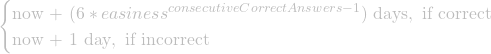 \begin{cases} \text{now + $(6*easiness^{consecutiveCorrectAnswers-1})$ days}, \text{   if correct} \\ \text{now + 1 day}, \text{   if incorrect} \end{cases}